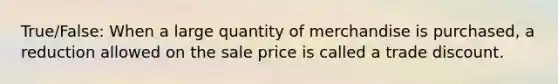 True/False: When a large quantity of merchandise is purchased, a reduction allowed on the sale price is called a trade discount.