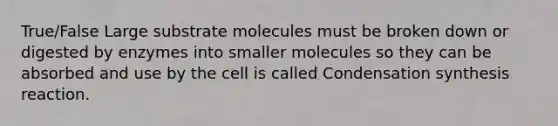 True/False Large substrate molecules must be broken down or digested by enzymes into smaller molecules so they can be absorbed and use by the cell is called Condensation synthesis reaction.