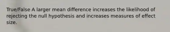 True/False A larger mean difference increases the likelihood of rejecting the null hypothesis and increases measures of effect size.