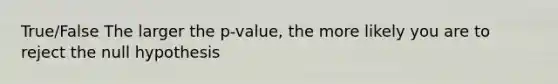 True/False The larger the p-value, the more likely you are to reject the null hypothesis