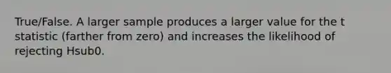 True/False. A larger sample produces a larger value for the t statistic (farther from zero) and increases the likelihood of rejecting Hsub0.