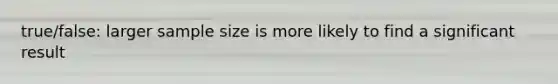 true/false: larger sample size is more likely to find a significant result