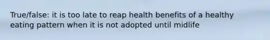 True/false: it is too late to reap health benefits of a healthy eating pattern when it is not adopted until midlife