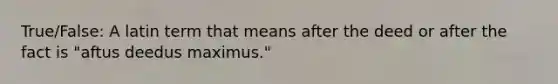 True/False: A latin term that means after the deed or after the fact is "aftus deedus maximus."