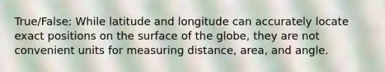 True/False: While latitude and longitude can accurately locate exact positions on the surface of the globe, they are not convenient units for measuring distance, area, and angle.