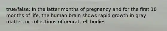 true/false: In the latter months of pregnancy and for the first 18 months of life, the human brain shows rapid growth in gray matter, or collections of neural cell bodies