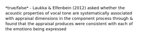 *true/false* - Laukka & Elfenbein (2012) asked whether the acoustic properties of vocal tone are systematically associated with appraisal dimensions in the component process through & found that the appraisal produces were consistent with each of the emotions being expressed