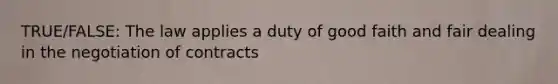 TRUE/FALSE: The law applies a duty of good faith and fair dealing in the negotiation of contracts