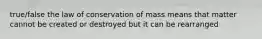 true/false the law of conservation of mass means that matter cannot be created or destroyed but it can be rearranged