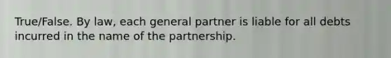 True/False. By law, each general partner is liable for all debts incurred in the name of the partnership.