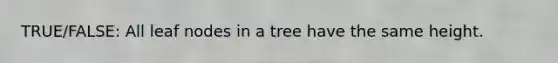 TRUE/FALSE: All leaf nodes in a tree have the same height.