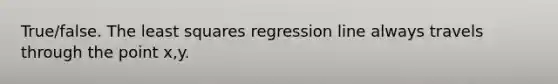 True/false. The least squares regression line always travels through the point x,y.