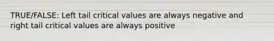 TRUE/FALSE: Left tail critical values are always negative and right tail critical values are always positive