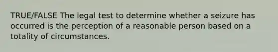 TRUE/FALSE The legal test to determine whether a seizure has occurred is the perception of a reasonable person based on a totality of circumstances.