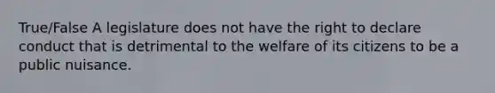 True/False A legislature does not have the right to declare conduct that is detrimental to the welfare of its citizens to be a public nuisance.