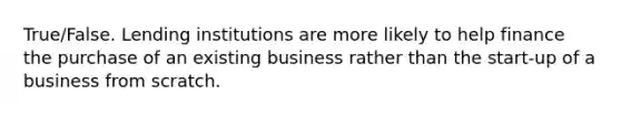 True/False. Lending institutions are more likely to help finance the purchase of an existing business rather than the start-up of a business from scratch.