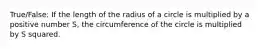 True/False: If the length of the radius of a circle is multiplied by a positive number S, the circumference of the circle is multiplied by S squared.