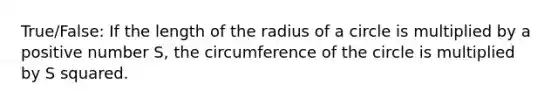 True/False: If the length of the radius of a circle is multiplied by a positive number S, the circumference of the circle is multiplied by S squared.