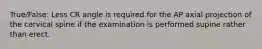 True/False: Less CR angle is required for the AP axial projection of the cervical spine if the examination is performed supine rather than erect.