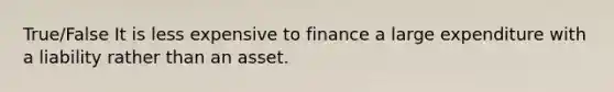 True/False It is less expensive to finance a large expenditure with a liability rather than an asset.