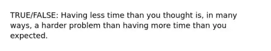 TRUE/FALSE: Having less time than you thought is, in many ways, a harder problem than having more time than you expected.