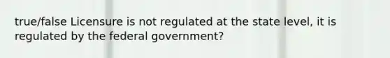 true/false Licensure is not regulated at the state level, it is regulated by the federal government?