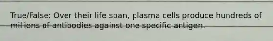 True/False: Over their life span, plasma cells produce hundreds of millions of antibodies against one specific antigen.