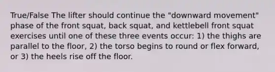 True/False The lifter should continue the "downward movement" phase of the front squat, back squat, and kettlebell front squat exercises until one of these three events occur: 1) the thighs are parallel to the floor, 2) the torso begins to round or flex forward, or 3) the heels rise off the floor.