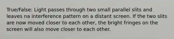 True/False: Light passes through two small parallel slits and leaves na interference pattern on a distant screen. If the two slits are now moved closer to each other, the bright fringes on the screen will also move closer to each other.