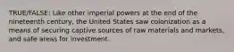 TRUE/FALSE: Like other imperial powers at the end of the nineteenth century, the United States saw colonization as a means of securing captive sources of raw materials and markets, and safe areas for investment.