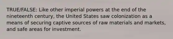 TRUE/FALSE: Like other imperial powers at the end of the nineteenth century, the United States saw colonization as a means of securing captive sources of raw materials and markets, and safe areas for investment.