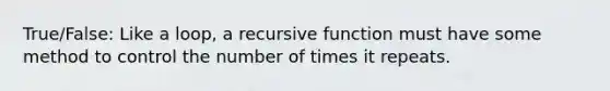 True/False: Like a loop, a recursive function must have some method to control the number of times it repeats.