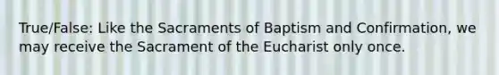 True/False: Like the Sacraments of Baptism and Confirmation, we may receive the Sacrament of the Eucharist only once.