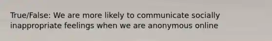 True/False: We are more likely to communicate socially inappropriate feelings when we are anonymous online