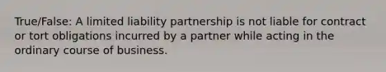 True/False: A limited liability partnership is not liable for contract or tort obligations incurred by a partner while acting in the ordinary course of business.