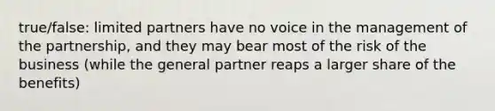 true/false: limited partners have no voice in the management of the partnership, and they may bear most of the risk of the business (while the general partner reaps a larger share of the benefits)