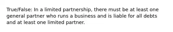 True/False: In a limited partnership, there must be at least one general partner who runs a business and is liable for all debts and at least one limited partner.