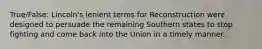 True/False: Lincoln's lenient terms for Reconstruction were designed to persuade the remaining Southern states to stop fighting and come back into the Union in a timely manner.