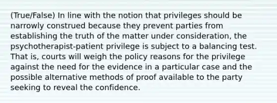 (True/False) In line with the notion that privileges should be narrowly construed because they prevent parties from establishing the truth of the matter under consideration, the psychotherapist-patient privilege is subject to a balancing test. That is, courts will weigh the policy reasons for the privilege against the need for the evidence in a particular case and the possible alternative methods of proof available to the party seeking to reveal the confidence.