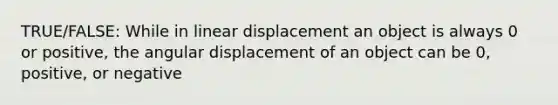 TRUE/FALSE: While in linear displacement an object is always 0 or positive, the angular displacement of an object can be 0, positive, or negative