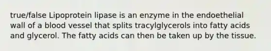 true/false Lipoprotein lipase is an enzyme in the endoethelial wall of a blood vessel that splits tracylglycerols into fatty acids and glycerol. The fatty acids can then be taken up by the tissue.