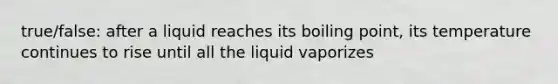 true/false: after a liquid reaches its boiling point, its temperature continues to rise until all the liquid vaporizes