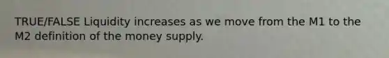 TRUE/FALSE Liquidity increases as we move from the M1 to the M2 definition of the money supply.