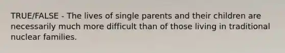 TRUE/FALSE - The lives of single parents and their children are necessarily much more difficult than of those living in traditional nuclear families.