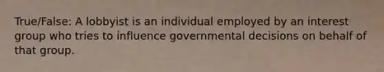 True/False: A lobbyist is an individual employed by an interest group who tries to influence governmental decisions on behalf of that group.