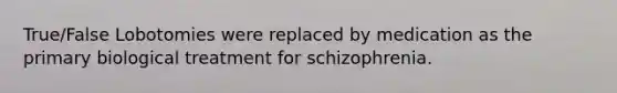 True/False Lobotomies were replaced by medication as the primary biological treatment for schizophrenia.