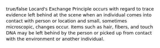 true/false Locard's Exchange Principle occurs with regard to trace evidence left behind at the scene when an individual comes into contact with person or location and small, sometimes microscopic, changes occur. Items such as hair, fibers, and touch DNA may be left behind by the person or picked up from contact with the environment or another individual.