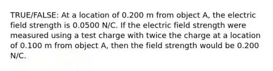 TRUE/FALSE: At a location of 0.200 m from object A, the electric field strength is 0.0500 N/C. If the electric field strength were measured using a test charge with twice the charge at a location of 0.100 m from object A, then the field strength would be 0.200 N/C.