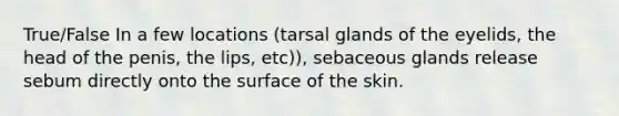 True/False In a few locations (tarsal glands of the eyelids, the head of the penis, the lips, etc)), sebaceous glands release sebum directly onto the surface of the skin.