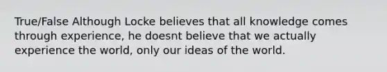 True/False Although Locke believes that all knowledge comes through experience, he doesnt believe that we actually experience the world, only our ideas of the world.